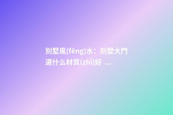 別墅風(fēng)水：別墅大門選什么材質(zhì)好？